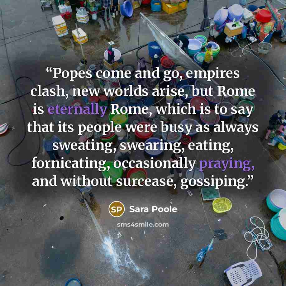“Popes come and go, empires clash, new worlds arise, but Rome is eternally Rome, which is to say that its people were busy as always sweating, swearing, eating, fornicating, occasionally praying, and without surcease, gossiping.” quote by Sara Poole