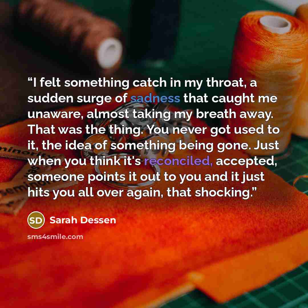 “I felt something catch in my throat, a sudden surge of sadness that caught me unaware, almost taking my breath away. That was the thing. You never got used to it, the idea of something being gone. Just when you think it's reconciled, accepted, someone points it out to you and it just hits you all…” quote by Sarah Dessen