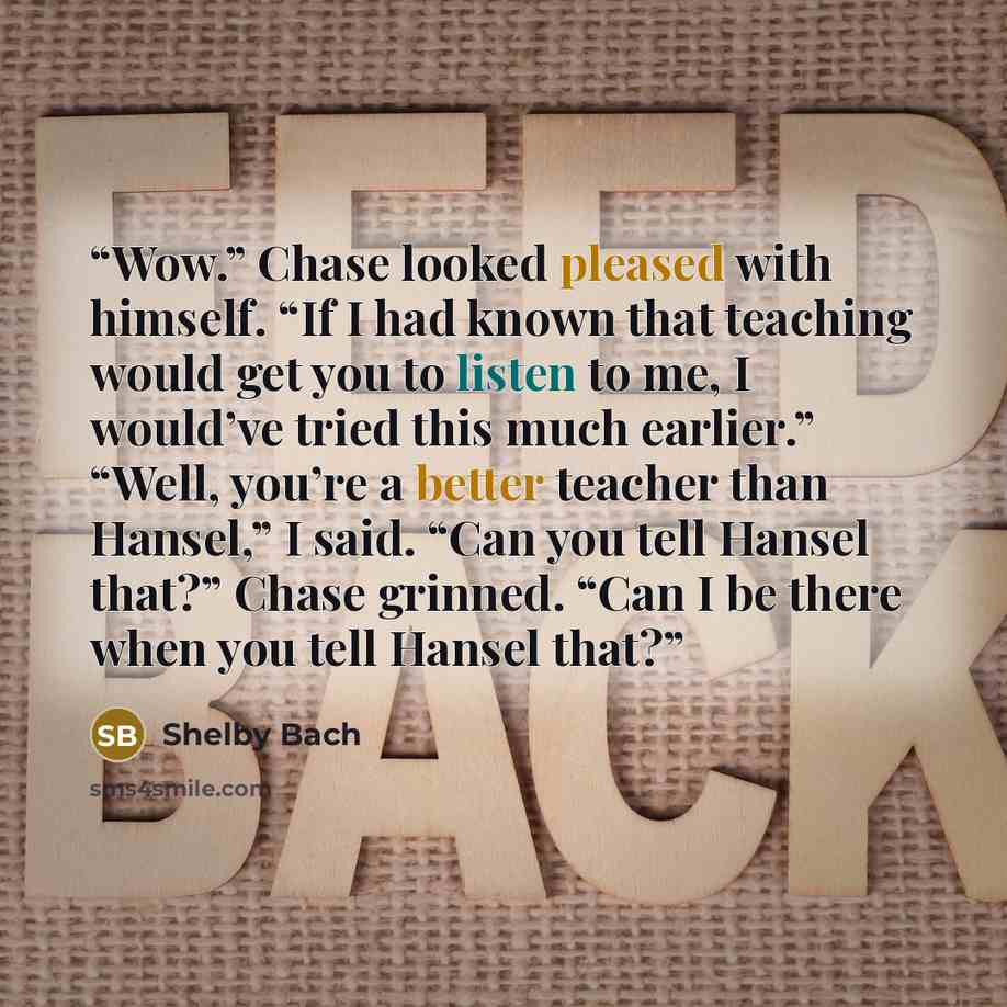 “Wow.” Chase looked pleased with himself. “If I had known that teaching would get you to listen to me, I would’ve tried this much earlier.” “Well, you’re a better teacher than Hansel,” I said. “Can you tell Hansel that?” Chase grinned. “Can I be there when you tell Hansel that?” quote by Shelby Bach