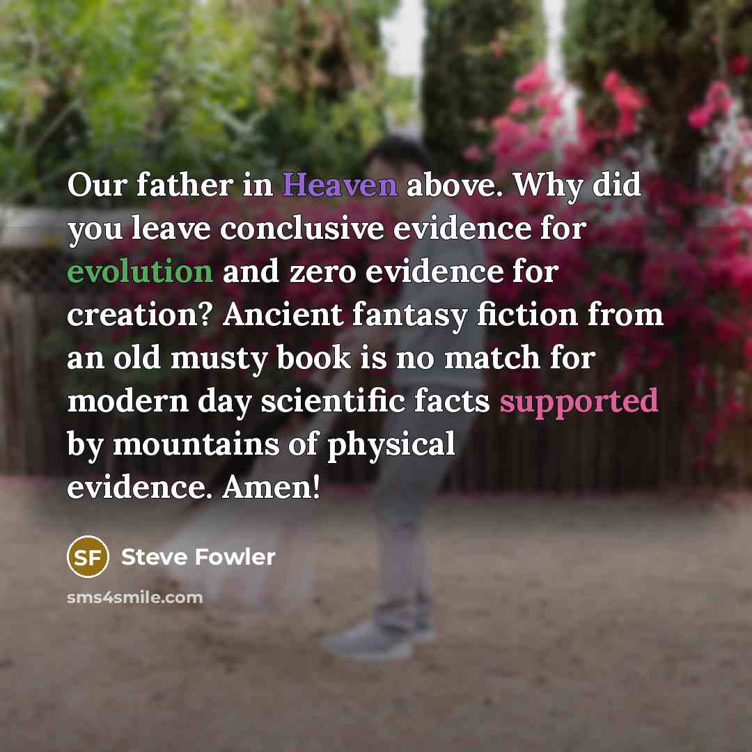 “Our father in Heaven above. Why did you leave conclusive evidence for evolution and zero evidence for creation? Ancient fantasy fiction from an old musty book is no match for modern day scientific facts supported by mountains of physical evidence. Amen!” quote by Steve Fowler