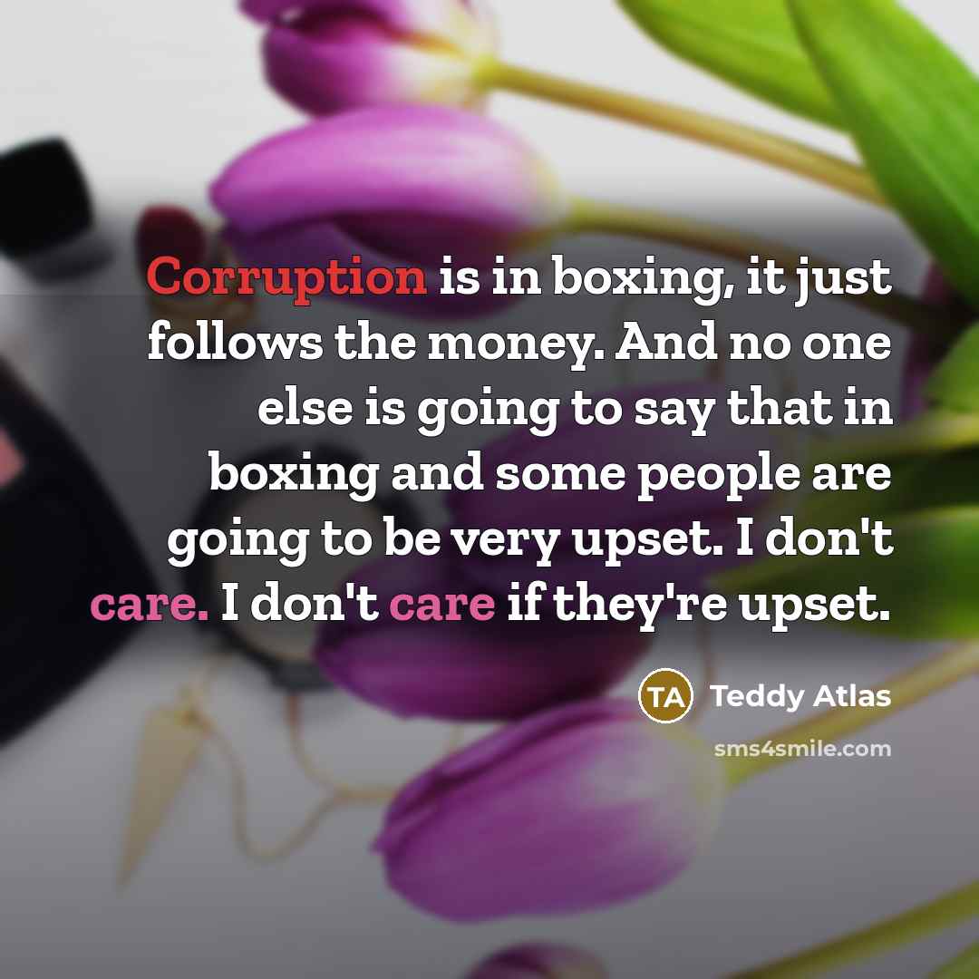 “Corruption is in boxing, it just follows the money. And no one else is going to say that in boxing and some people are going to be very upset. I don't care. I don't care if they're upset.” quote by Teddy Atlas
