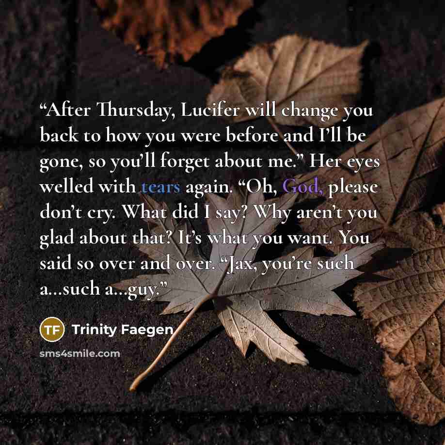 “After Thursday, Lucifer will change you back to how you were before and I’ll be gone, so you’ll forget about me.” Her eyes welled with tears again. “Oh, God, please don’t cry. What did I say? Why aren’t you glad about that? It’s what you want. You said so over and over. “Jax, you’re such a…such…” quote by Trinity Faegen