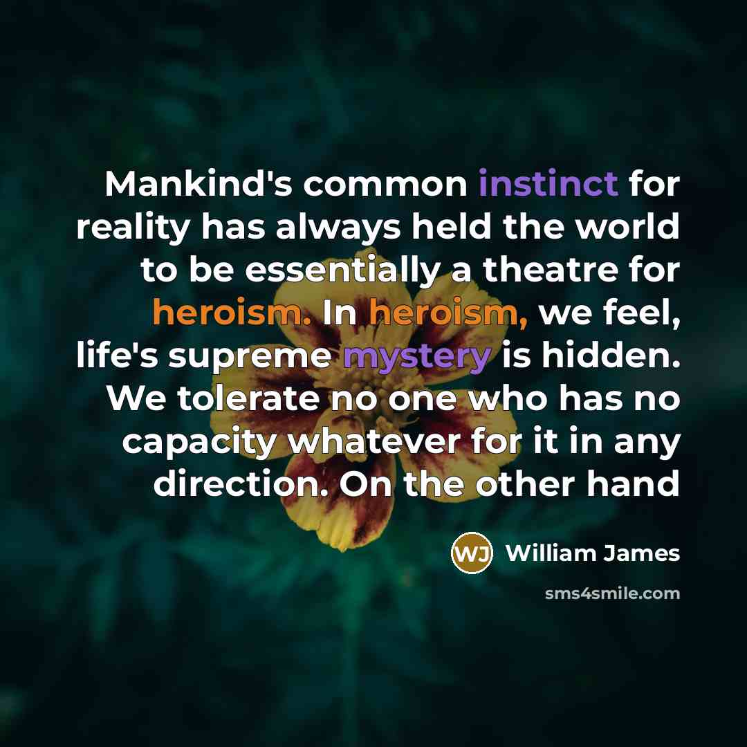 “Mankind's common instinct for reality has always held the world to be essentially a theatre for heroism. In heroism, we feel, life's supreme mystery is hidden. We tolerate no one who has no capacity whatever for it in any direction. On the other hand” quote by William James