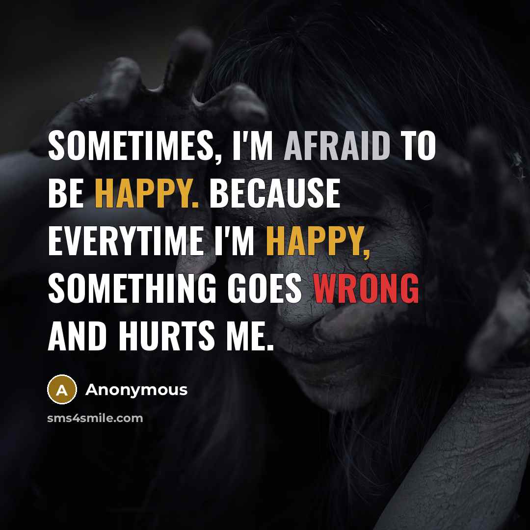 “Sometimes, I'm afraid to be happy. Because everytime I'm happy, something goes wrong and hurts me.” quote by Anonymous