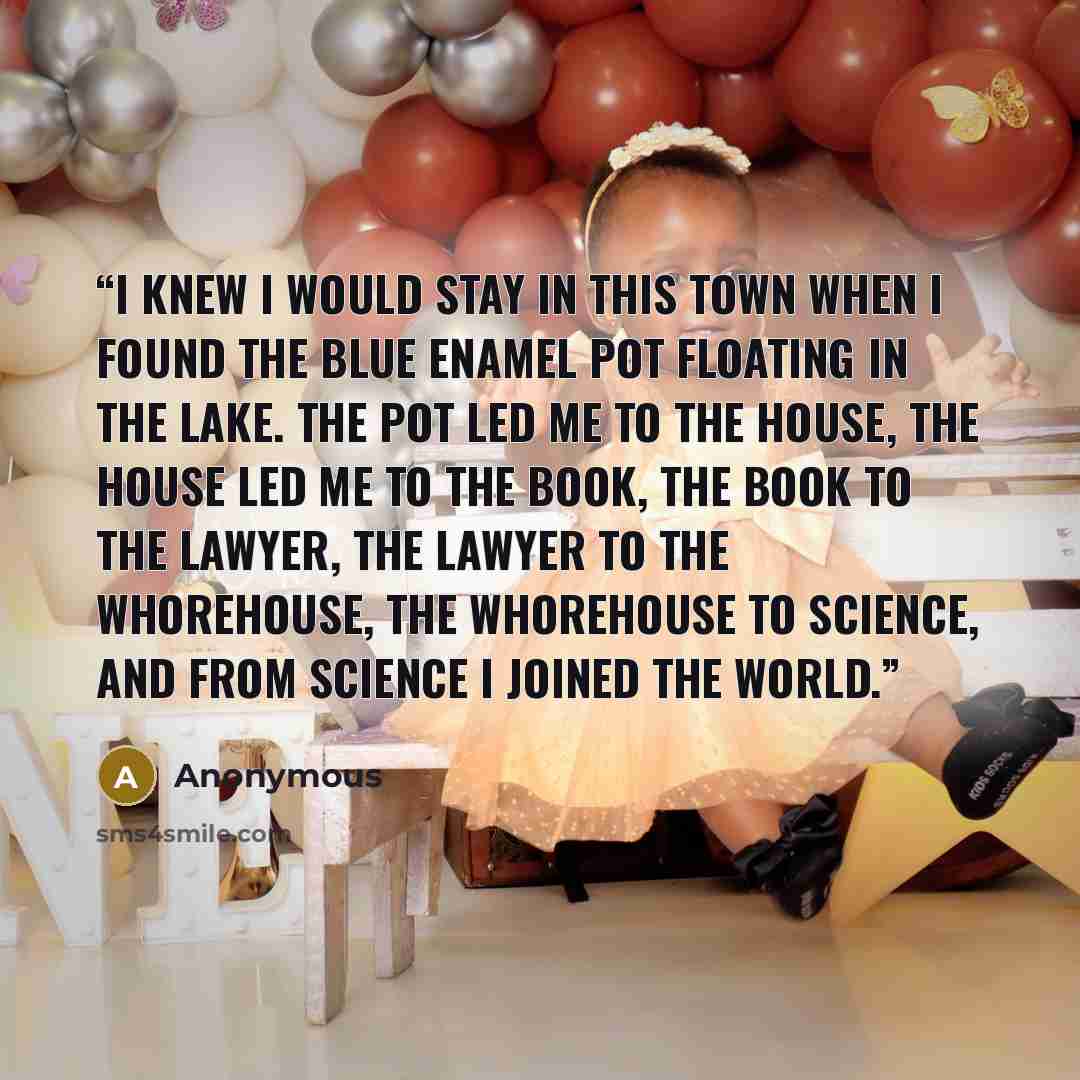 “I knew I would stay in this town when I found the blue enamel pot floating in the lake. The pot led me to the house, the house led me to the book, the book to the lawyer, the lawyer to the whorehouse, the whorehouse to science, and from science I joined the world.” quote by Anonymous