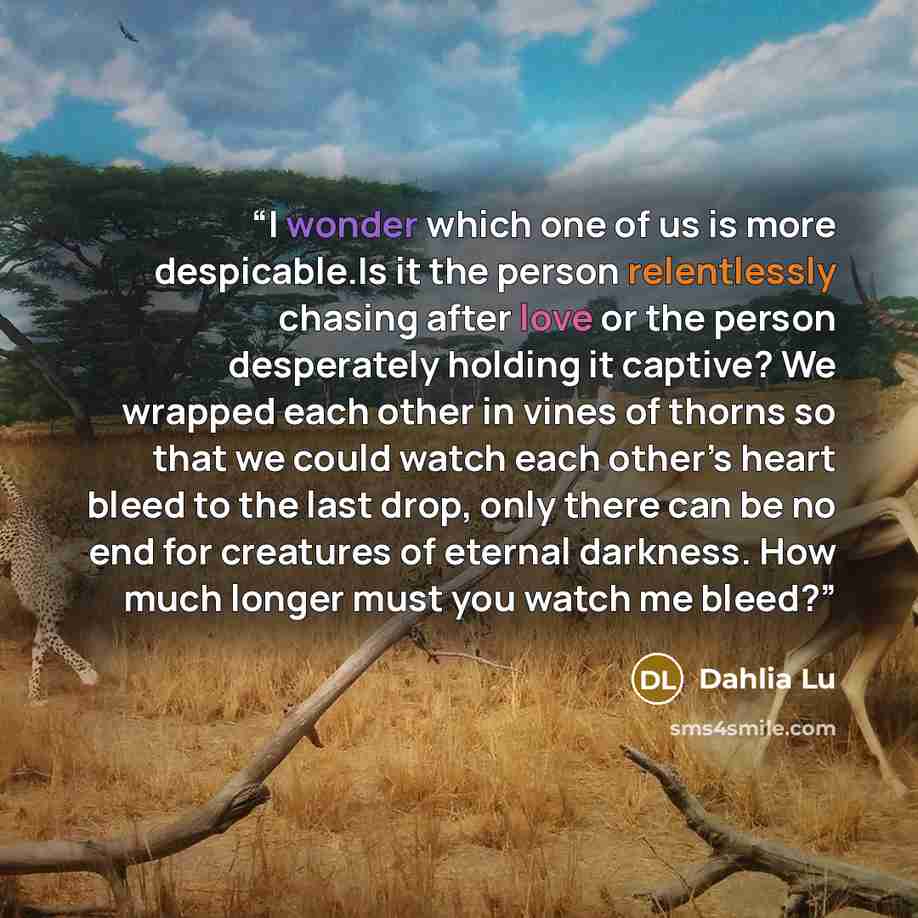 “I wonder which one of us is more despicable.Is it the person relentlessly chasing after love or the person desperately holding it captive? We wrapped each other in vines of thorns so that we could watch each other’s heart bleed to the last drop, only there can be no end for creatures of eternal…” quote by Dahlia Lu