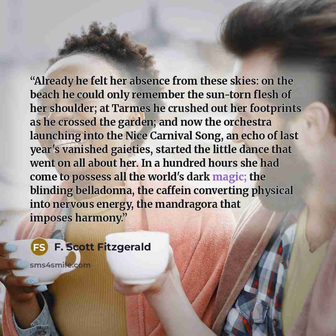 “Already he felt her absence from these skies: on the beach he could only remember the sun-torn flesh of her shoulder; at Tarmes he crushed out her footprints as he crossed the garden; and now the orchestra launching into the Nice Carnival Song, an echo of last year's vanished gaieties, started the…” quote by F. Scott Fitzgerald