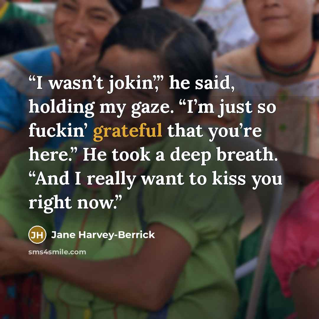 “I wasn’t jokin’,” he said, holding my gaze. “I’m just so fuckin’ grateful that you’re here.” He took a deep breath. “And I really want to kiss you right now.” quote by Jane Harvey-Berrick