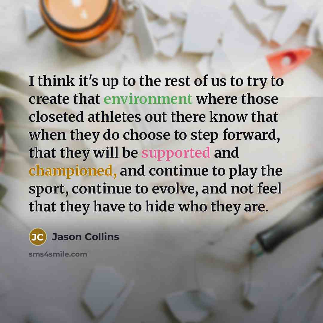 “I think it's up to the rest of us to try to create that environment where those closeted athletes out there know that when they do choose to step forward, that they will be supported and championed, and continue to play the sport, continue to evolve, and not feel that they have to hide who they are.” quote by Jason Collins