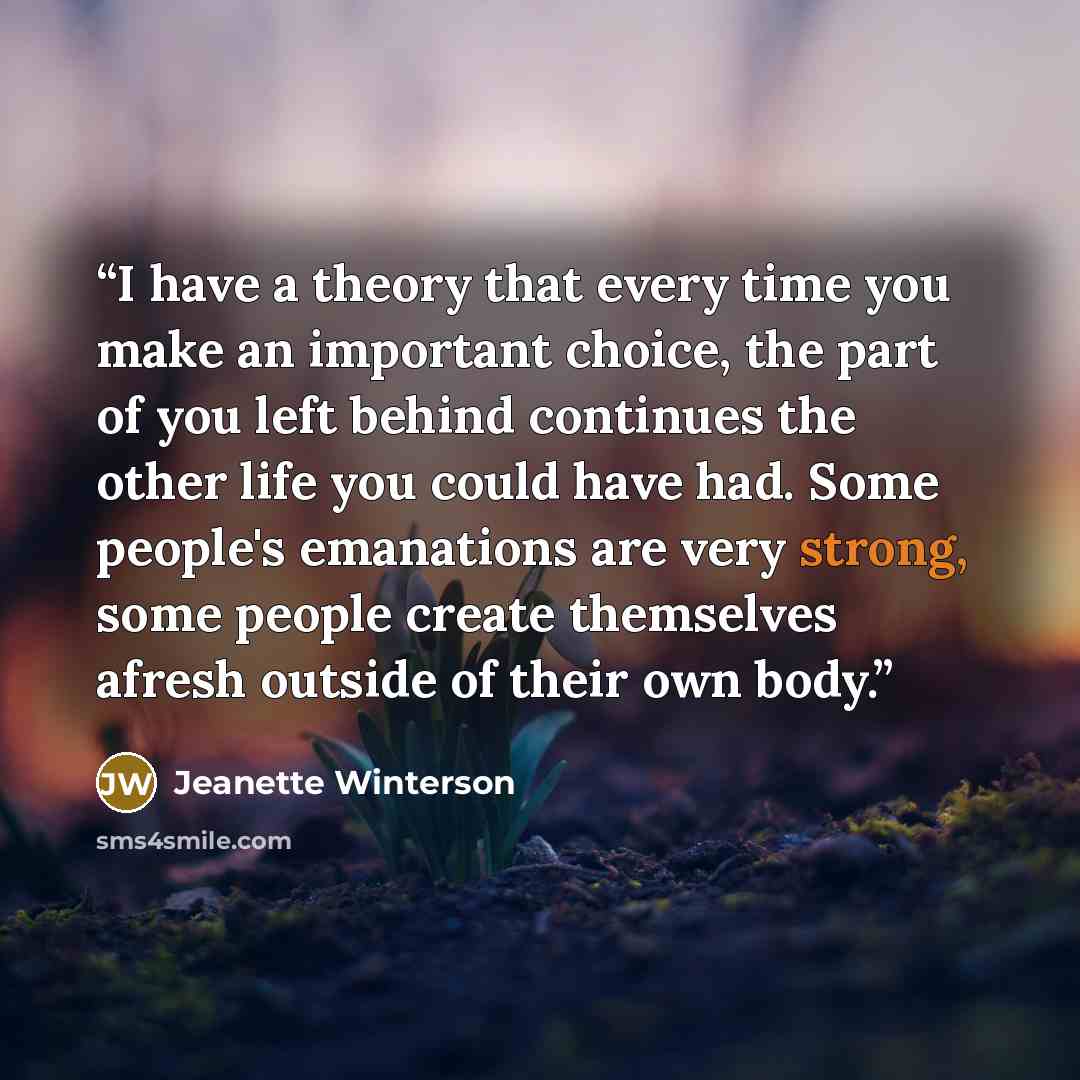 “I have a theory that every time you make an important choice, the part of you left behind continues the other life you could have had. Some people's emanations are very strong, some people create themselves afresh outside of their own body.” quote by Jeanette Winterson