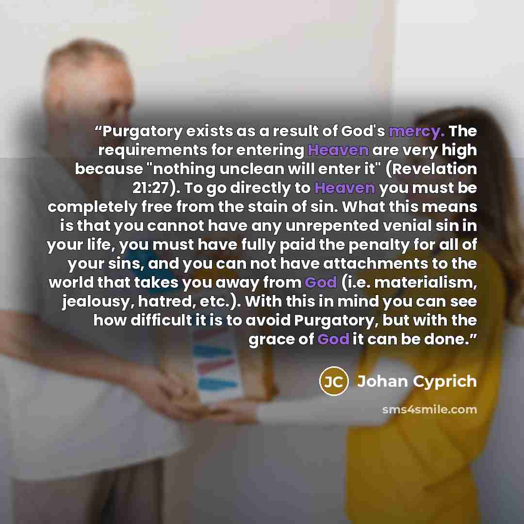 “Purgatory exists as a result of God's mercy. The requirements for entering Heaven are very high because "nothing unclean will enter it" (Revelation 21:27). To go directly to Heaven you must be completely free from the stain of sin. What this means is that you cannot have any unrepented venial sin…” quote by Johan Cyprich