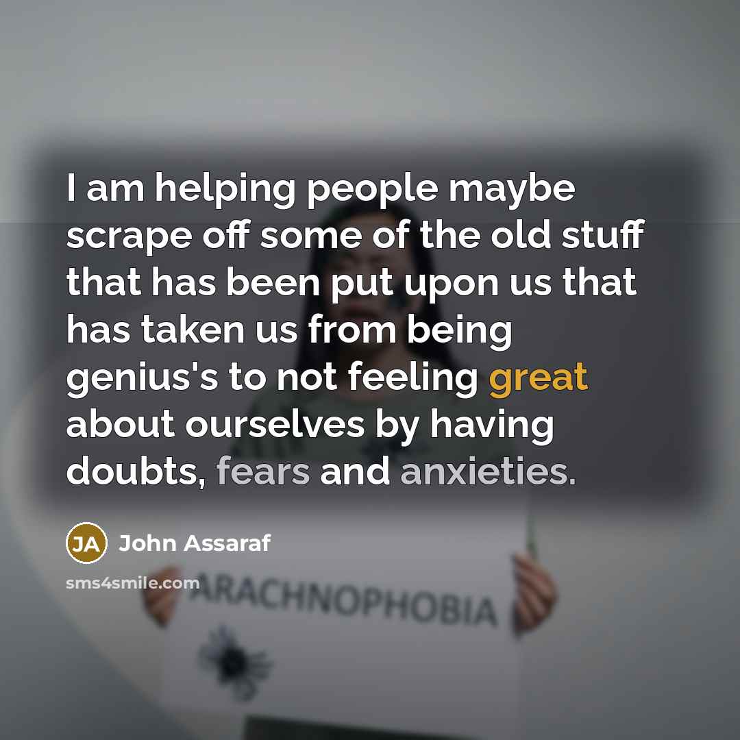 “I am helping people maybe scrape off some of the old stuff that has been put upon us that has taken us from being genius's to not feeling great about ourselves by having doubts, fears and anxieties.” quote by John Assaraf