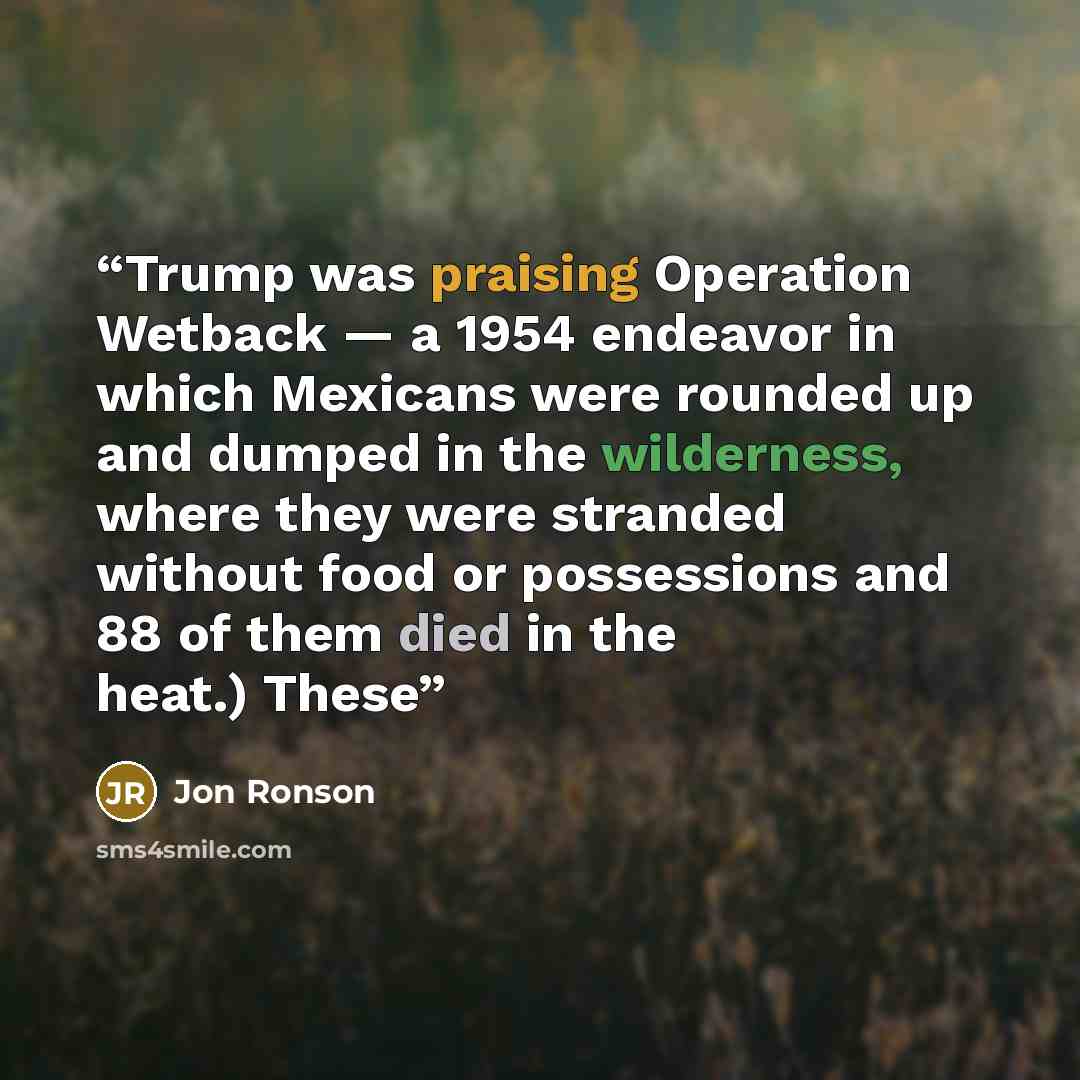 “Trump was praising Operation Wetback — a 1954 endeavor in which Mexicans were rounded up and dumped in the wilderness, where they were stranded without food or possessions and 88 of them died in the heat.) These” quote by Jon Ronson