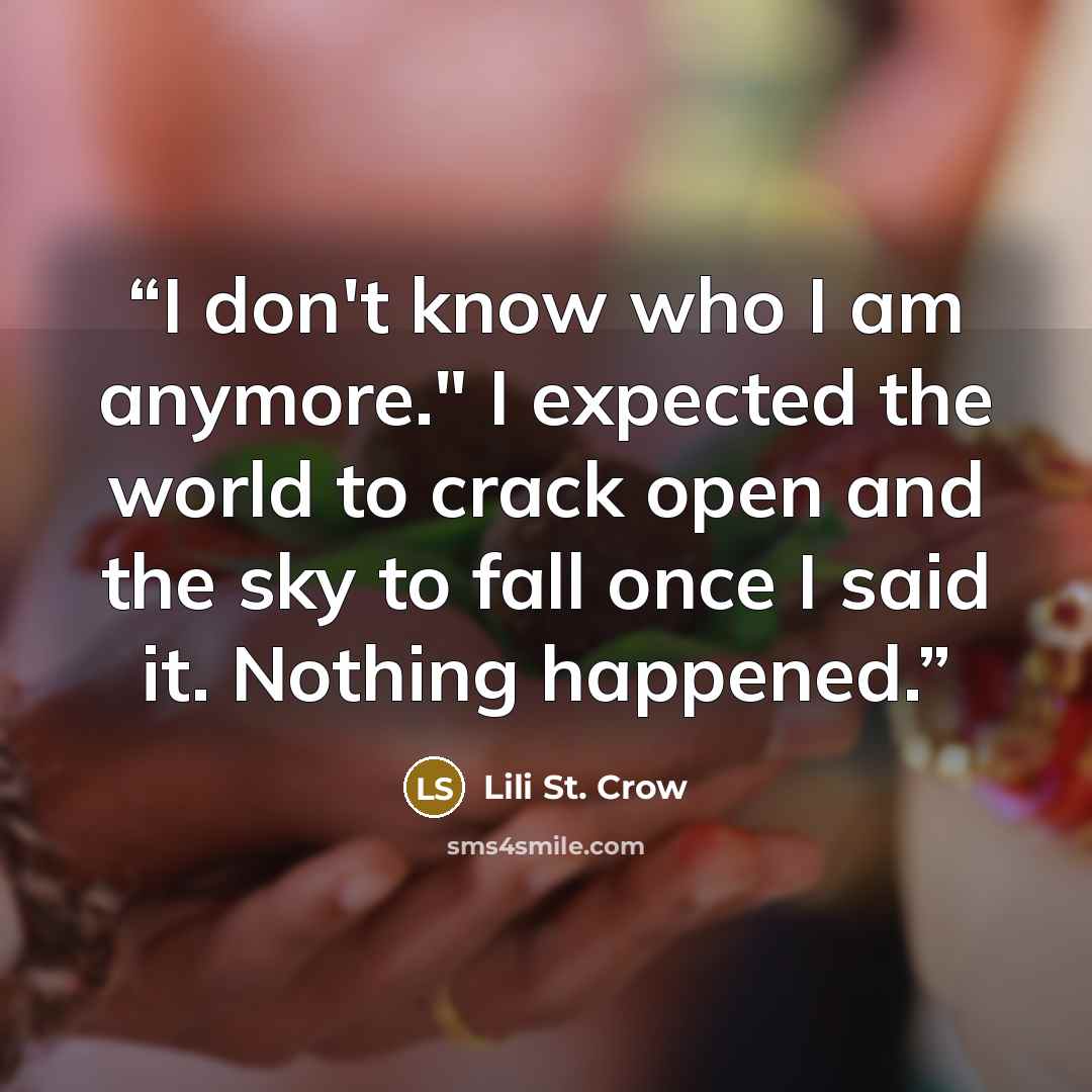 “I don't know who I am anymore." I expected the world to crack open and the sky to fall once I said it. Nothing happened.” quote by Lili St. Crow