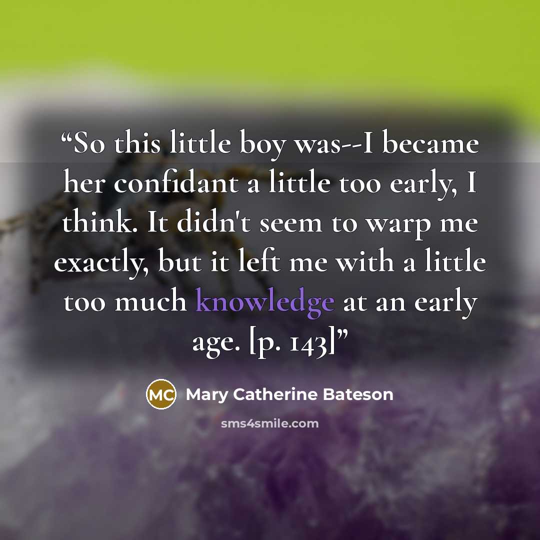 “So this little boy was--I became her confidant a little too early, I think. It didn't seem to warp me exactly, but it left me with a little too much knowledge at an early age. [p. 143]” quote by Mary Catherine Bateson