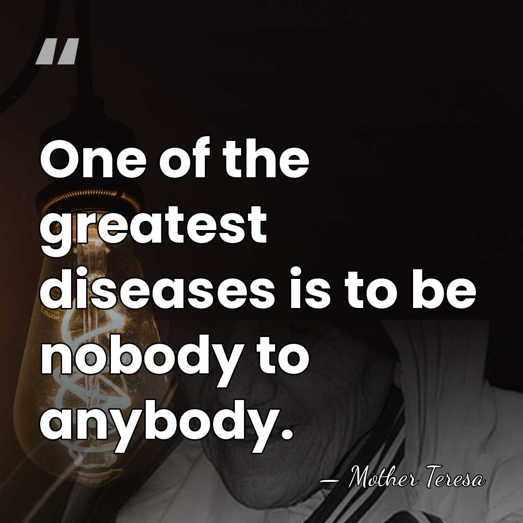 One of the greatest diseases is to be nobody to anybody. - Mother Teresa
