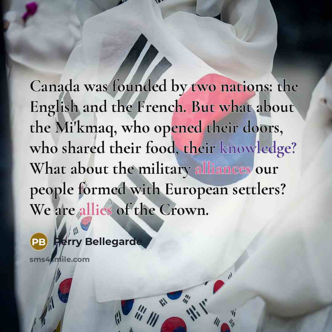 “Canada was founded by two nations: the English and the French. But what about the Mi'kmaq, who opened their doors, who shared their food, their knowledge? What about the military alliances our people formed with European settlers? We are allies of the Crown.” quote by Perry Bellegarde