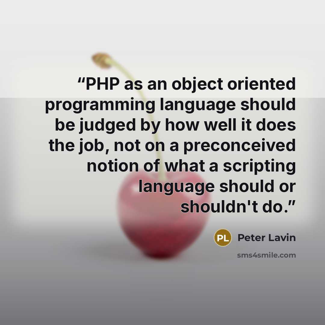 “PHP as an object oriented programming language should be judged by how well it does the job, not on a preconceived notion of what a scripting language should or shouldn't do.” quote by Peter Lavin