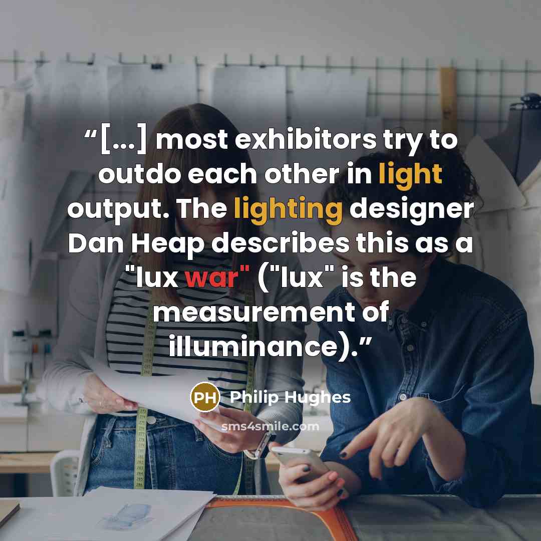 “[...] most exhibitors try to outdo each other in light output. The lighting designer Dan Heap describes this as a "lux war" ("lux" is the measurement of illuminance).” quote by Philip Hughes