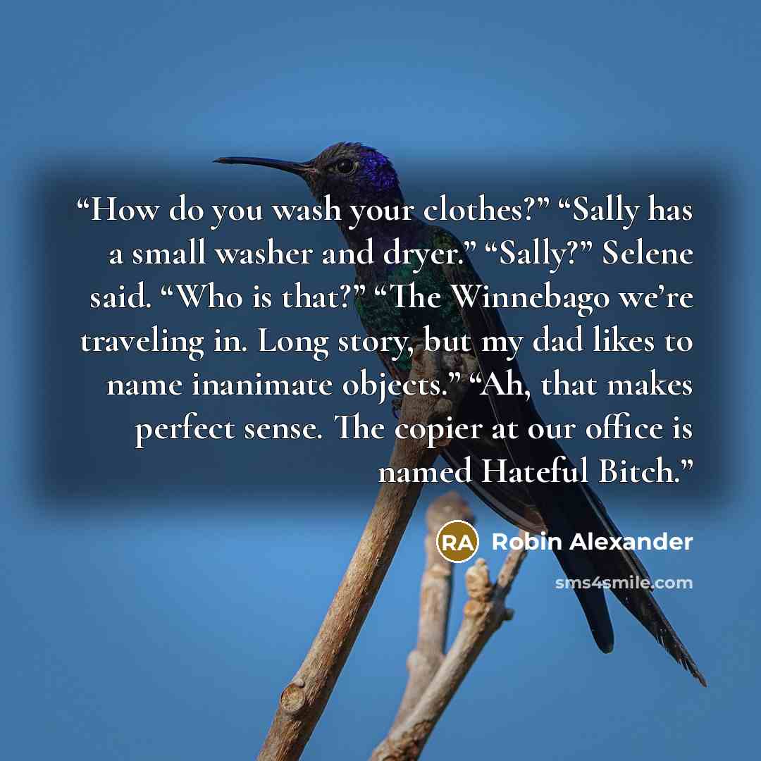 “How do you wash your clothes?” “Sally has a small washer and dryer.” “Sally?” Selene said. “Who is that?” “The Winnebago we’re traveling in. Long story, but my dad likes to name inanimate objects.” “Ah, that makes perfect sense. The copier at our office is named Hateful Bitch.” quote by Robin Alexander