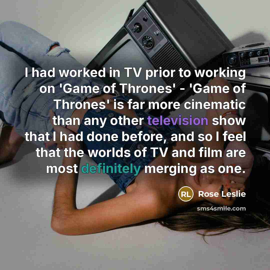 “I had worked in TV prior to working on 'Game of Thrones' - 'Game of Thrones' is far more cinematic than any other television show that I had done before, and so I feel that the worlds of TV and film are most definitely merging as one.” quote by Rose Leslie