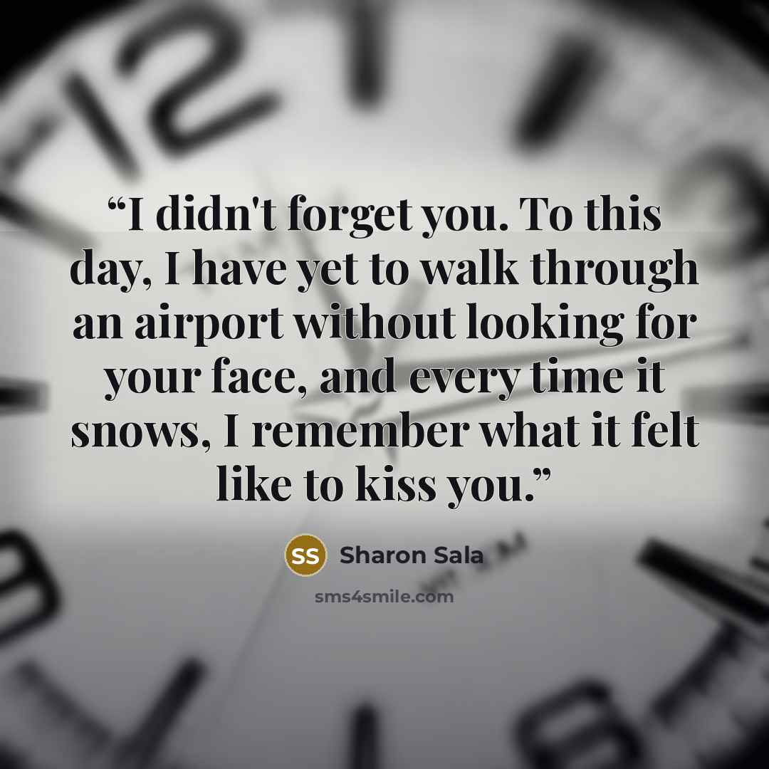 “I didn't forget you. To this day, I have yet to walk through an airport without looking for your face, and every time it snows, I remember what it felt like to kiss you.” quote by Sharon Sala