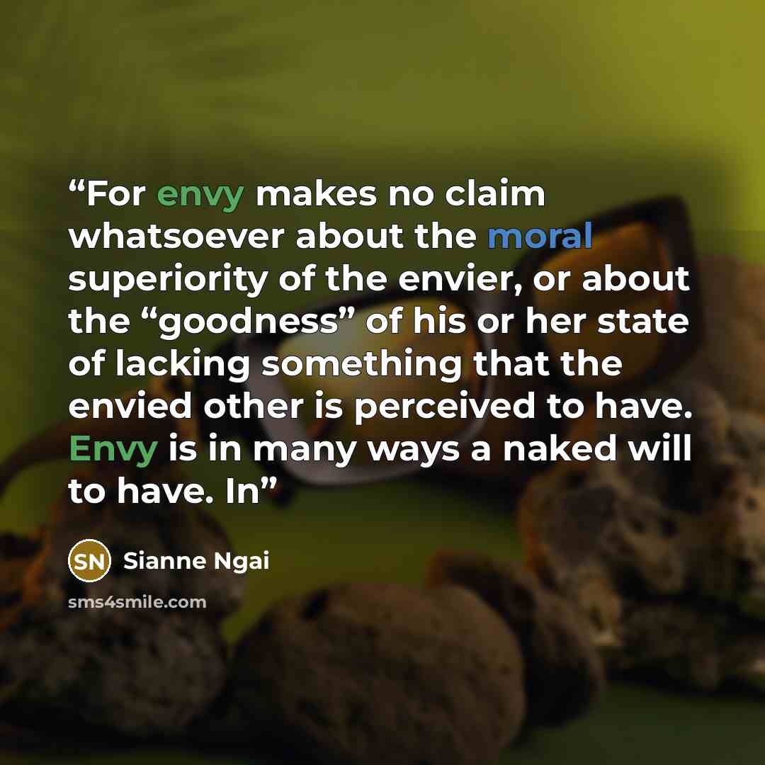 “For envy makes no claim whatsoever about the moral superiority of the envier, or about the “goodness” of his or her state of lacking something that the envied other is perceived to have. Envy is in many ways a naked will to have. In” quote by Sianne Ngai