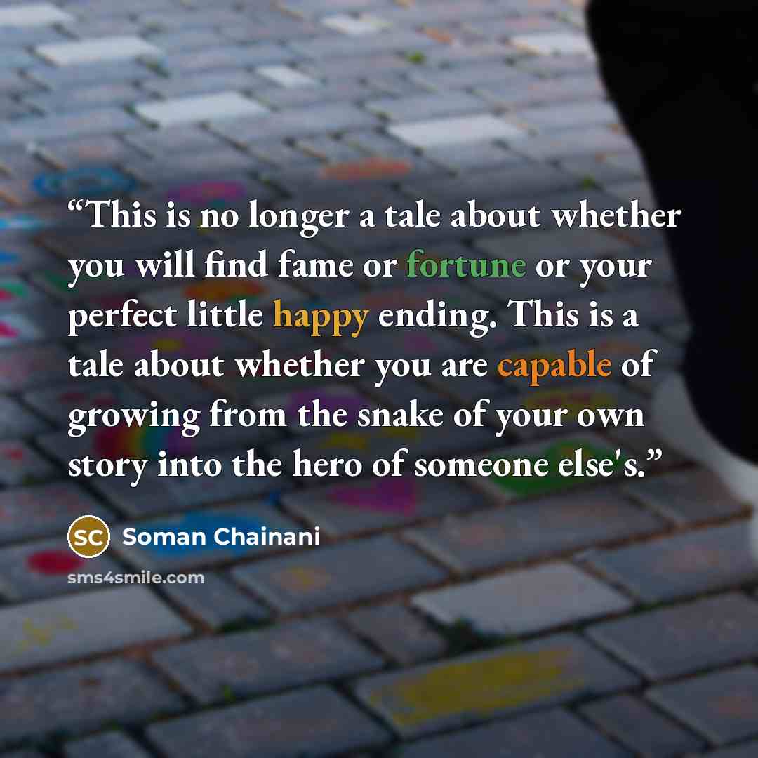 “This is no longer a tale about whether you will find fame or fortune or your perfect little happy ending. This is a tale about whether you are capable of growing from the snake of your own story into the hero of someone else's.” quote by Soman Chainani