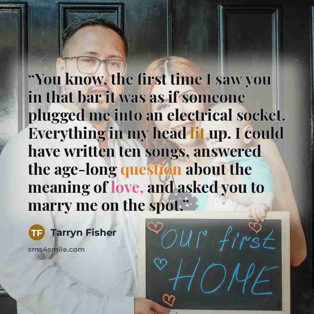 “You know, the first time I saw you in that bar it was as if someone plugged me into an electrical socket. Everything in my head lit up. I could have written ten songs, answered the age-long question about the meaning of love, and asked you to marry me on the spot.” quote by Tarryn Fisher