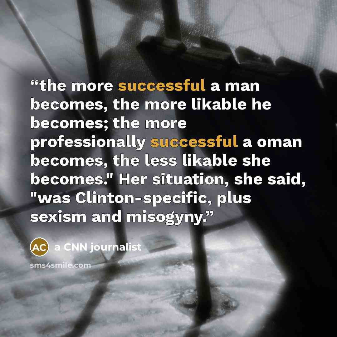 “the more successful a man becomes, the more likable he becomes; the more professionally successful a oman becomes, the less likable she becomes." Her situation, she said, "was Clinton-specific, plus sexism and misogyny.” quote by a CNN journalist