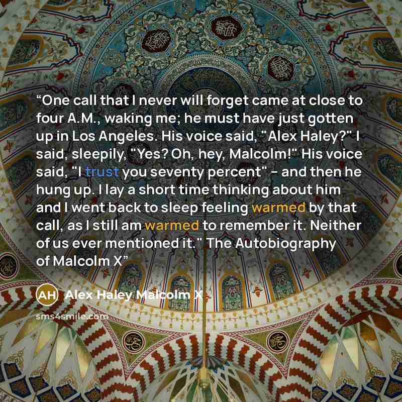 “One call that I never will forget came at close to four A.M., waking me; he must have just gotten up in Los Angeles. His voice said, "Alex Haley?" I said, sleepily, "Yes? Oh, hey, Malcolm!" His voice said, "I trust you seventy percent" -- and then he hung up. I lay a short time thinking about him…” quote by Alex Haley Malcolm X