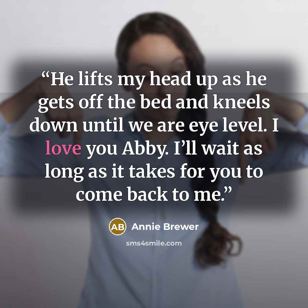 “He lifts my head up as he gets off the bed and kneels down until we are eye level. I love you Abby. I’ll wait as long as it takes for you to come back to me.” quote by Annie Brewer