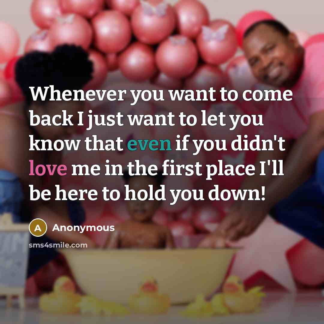 “Whenever you want to come back I just want to let you know that even if you didn't love me in the first place I'll be here to hold you down!” quote by Anonymous