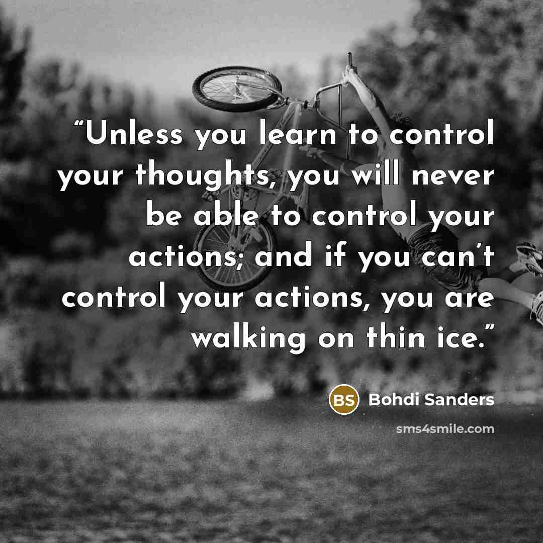 “Unless you learn to control your thoughts, you will never be able to control your actions; and if you can’t control your actions, you are walking on thin ice.” quote by Bohdi Sanders