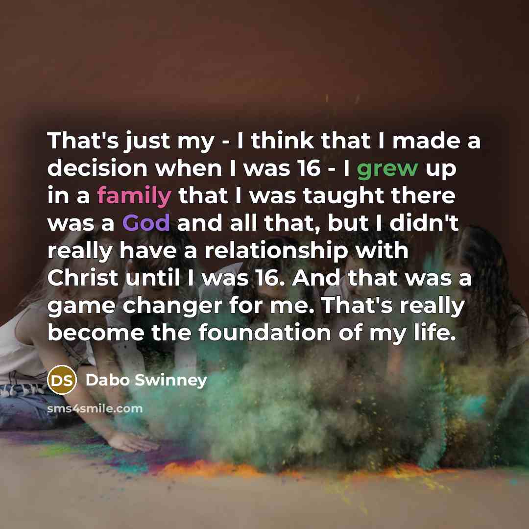“That's just my - I think that I made a decision when I was 16 - I grew up in a family that I was taught there was a God and all that, but I didn't really have a relationship with Christ until I was 16. And that was a game changer for me. That's really become the foundation of my life.” quote by Dabo Swinney