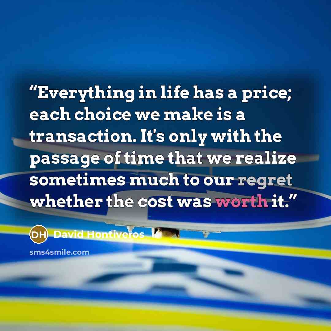 “Everything in life has a price; each choice we make is a transaction. It's only with the passage of time that we realize sometimes much to our regret whether the cost was worth it.” quote by David Hontiveros