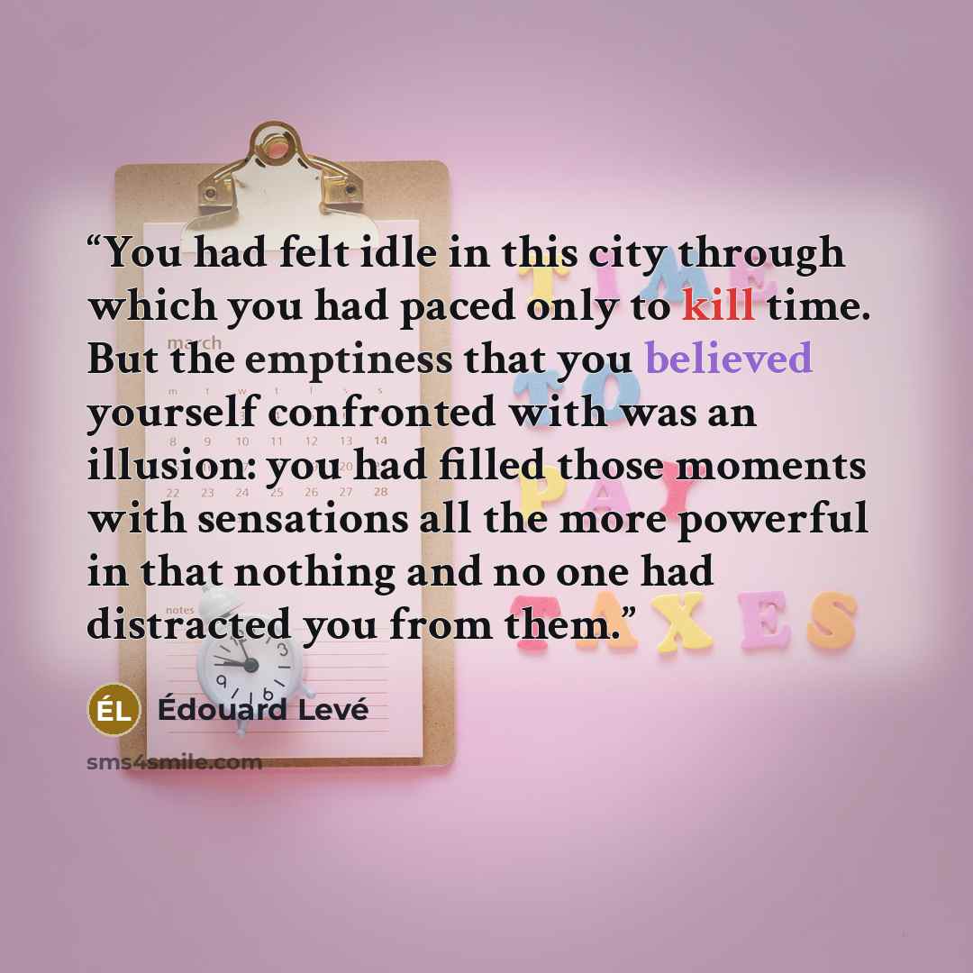 “You had felt idle in this city through which you had paced only to kill time. But the emptiness that you believed yourself confronted with was an illusion: you had filled those moments with sensations all the more powerful in that nothing and no one had distracted you from them.” quote by Édouard Levé
