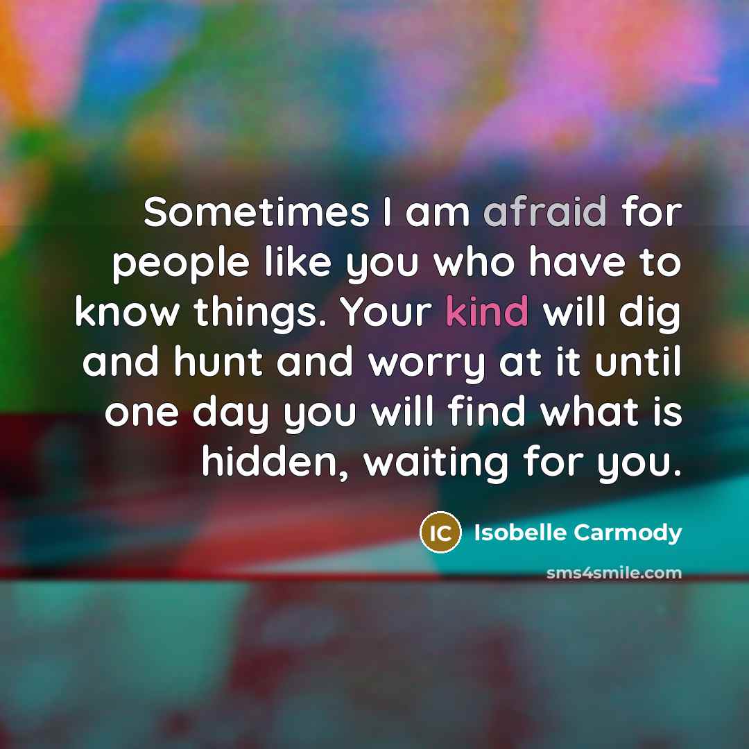 “Sometimes I am afraid for people like you who have to know things. Your kind will dig and hunt and worry at it until one day you will find what is hidden, waiting for you.” quote by Isobelle Carmody