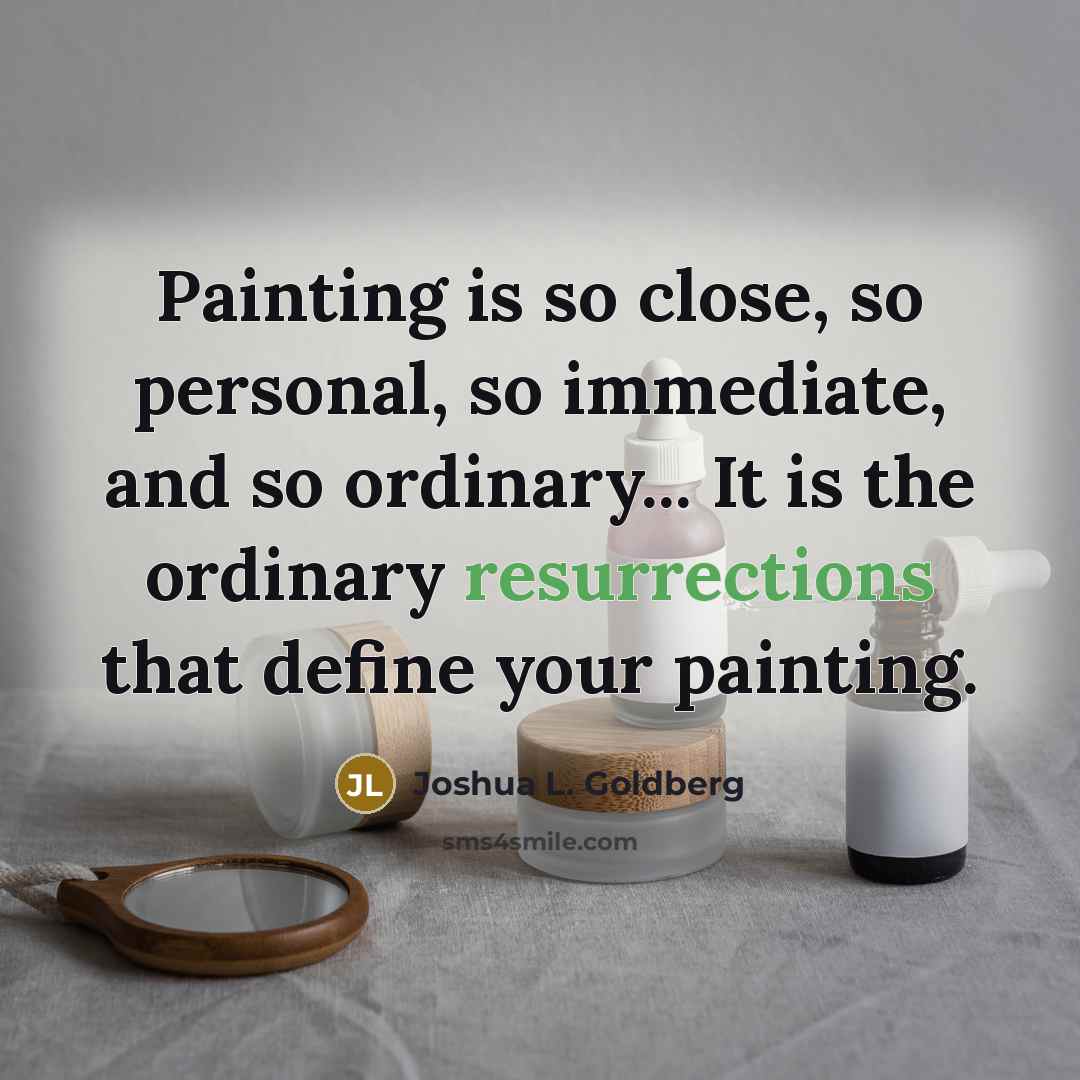 “Painting is so close, so personal, so immediate, and so ordinary... It is the ordinary resurrections that define your painting.” quote by Joshua L. Goldberg