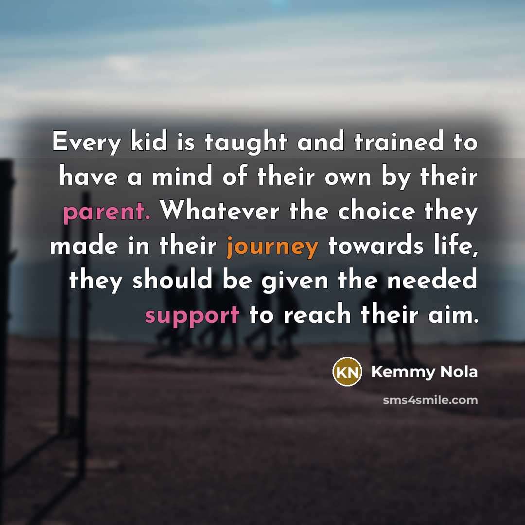 “Every kid is taught and trained to have a mind of their own by their parent. Whatever the choice they made in their journey towards life, they should be given the needed support to reach their aim.” quote by Kemmy Nola
