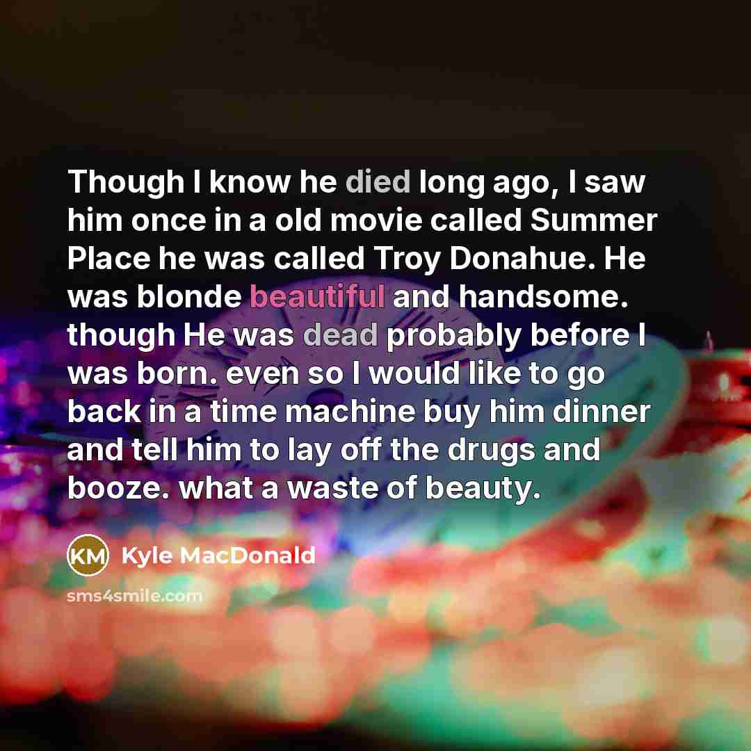 “Though I know he died long ago, I saw him once in a old movie called Summer Place he was called Troy Donahue. He was blonde beautiful and handsome. though He was dead probably before I was born. even so I would like to go back in a time machine buy him dinner and tell him to lay off the drugs and…” quote by Kyle MacDonald