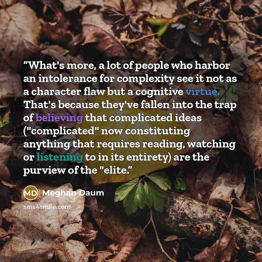 “What's more, a lot of people who harbor an intolerance for complexity see it not as a character flaw but a cognitive virtue. That's because they've fallen into the trap of believing that complicated ideas ("complicated" now constituting anything that requires reading, watching or listening to in…” quote by Meghan Daum