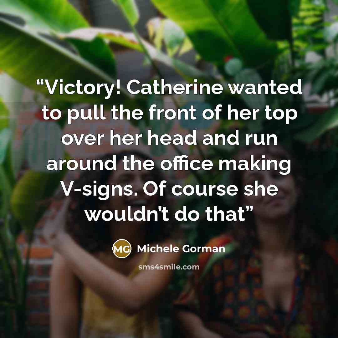 “Victory! Catherine wanted to pull the front of her top over her head and run around the office making V-signs. Of course she wouldn’t do that” quote by Michele Gorman