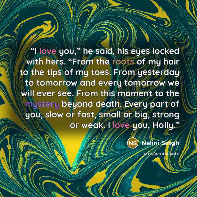 “I love you,” he said, his eyes locked with hers. “From the roots of my hair to the tips of my toes. From yesterday to tomorrow and every tomorrow we will ever see. From this moment to the mystery beyond death. Every part of you, slow or fast, small or big, strong or weak. I love you, Holly.” quote by Nalini Singh