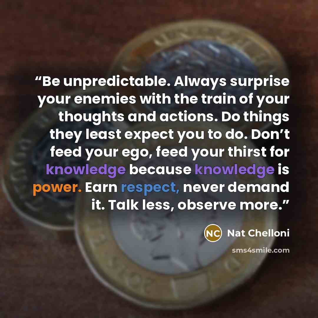 “Be unpredictable. Always surprise your enemies with the train of your thoughts and actions. Do things they least expect you to do. Don’t feed your ego, feed your thirst for knowledge because knowledge is power. Earn respect, never demand it. Talk less, observe more.” quote by Nat Chelloni