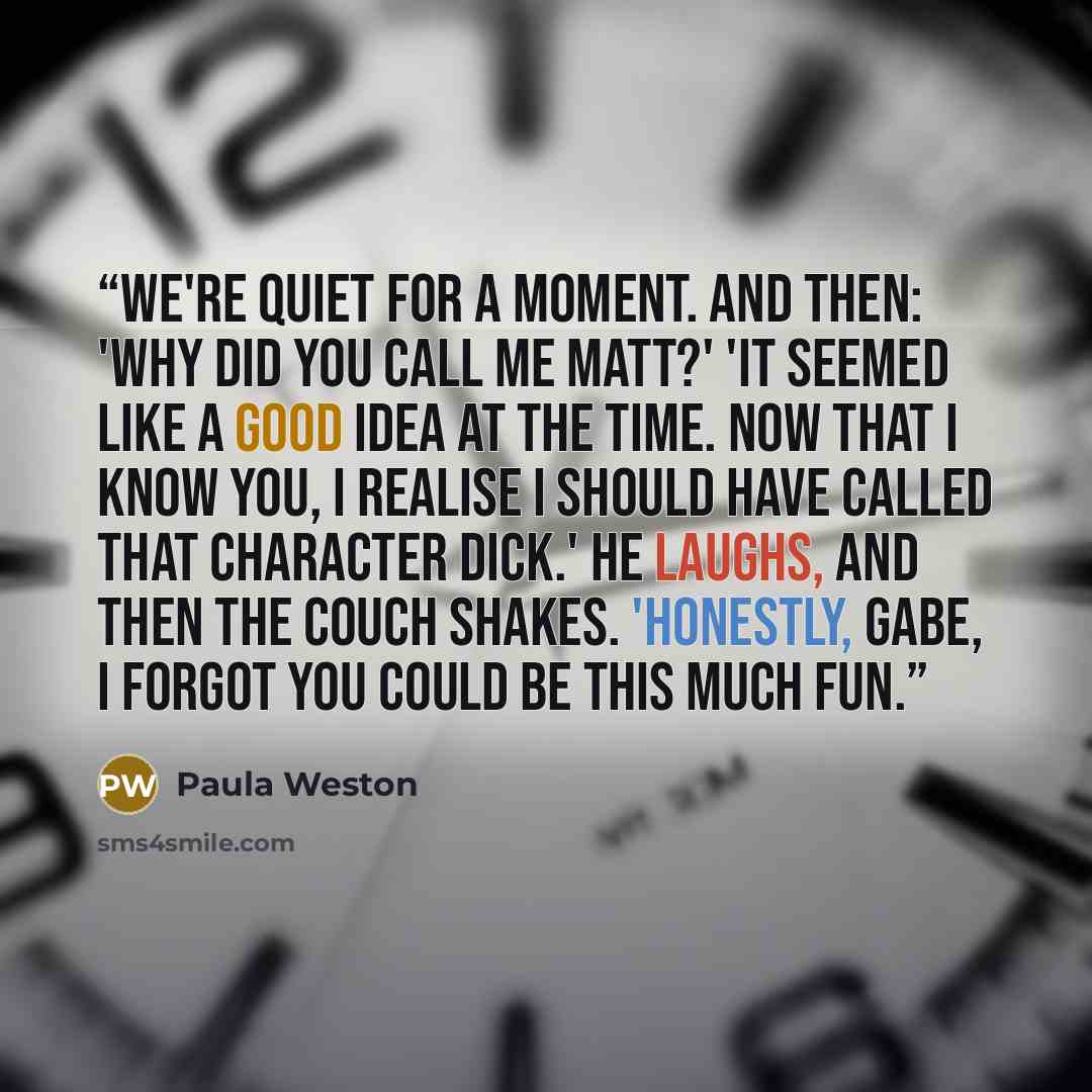 “We're quiet for a moment. And then: 'Why did you call me Matt?' 'It seemed like a good idea at the time. Now that I know you, I realise I should have called that character Dick.' He laughs, and then the couch shakes. 'Honestly, Gabe, I forgot you could be this much fun.” quote by Paula Weston