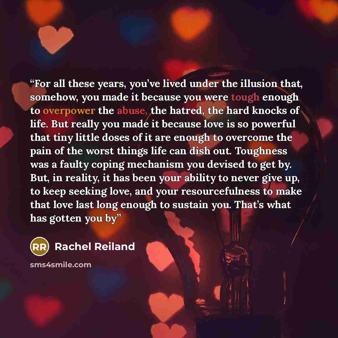 “For all these years, you’ve lived under the illusion that, somehow, you made it because you were tough enough to overpower the abuse, the hatred, the hard knocks of life. But really you made it because love is so powerful that tiny little doses of it are enough to overcome the pain of the worst…” quote by Rachel Reiland