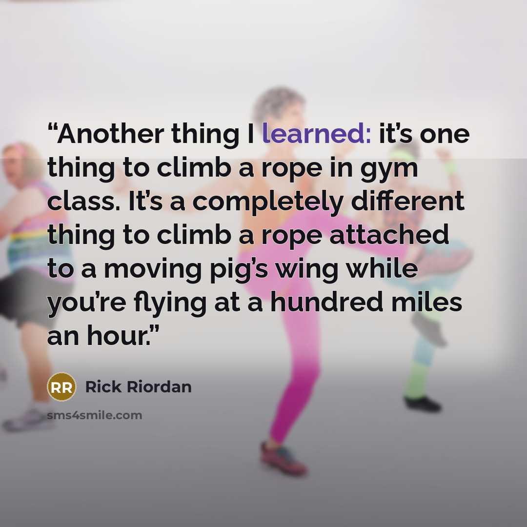 “Another thing I learned: it’s one thing to climb a rope in gym class. It’s a completely different thing to climb a rope attached to a moving pig’s wing while you’re flying at a hundred miles an hour.” quote by Rick Riordan