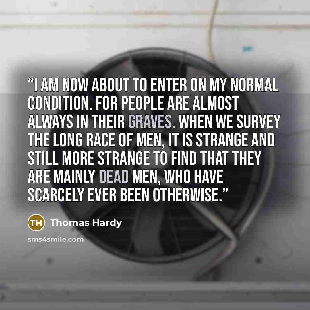 “I am now about to enter on my normal condition. For people are almost always in their graves. When we survey the long race of men, it is strange and still more strange to find that they are mainly dead men, who have scarcely ever been otherwise.” quote by Thomas Hardy