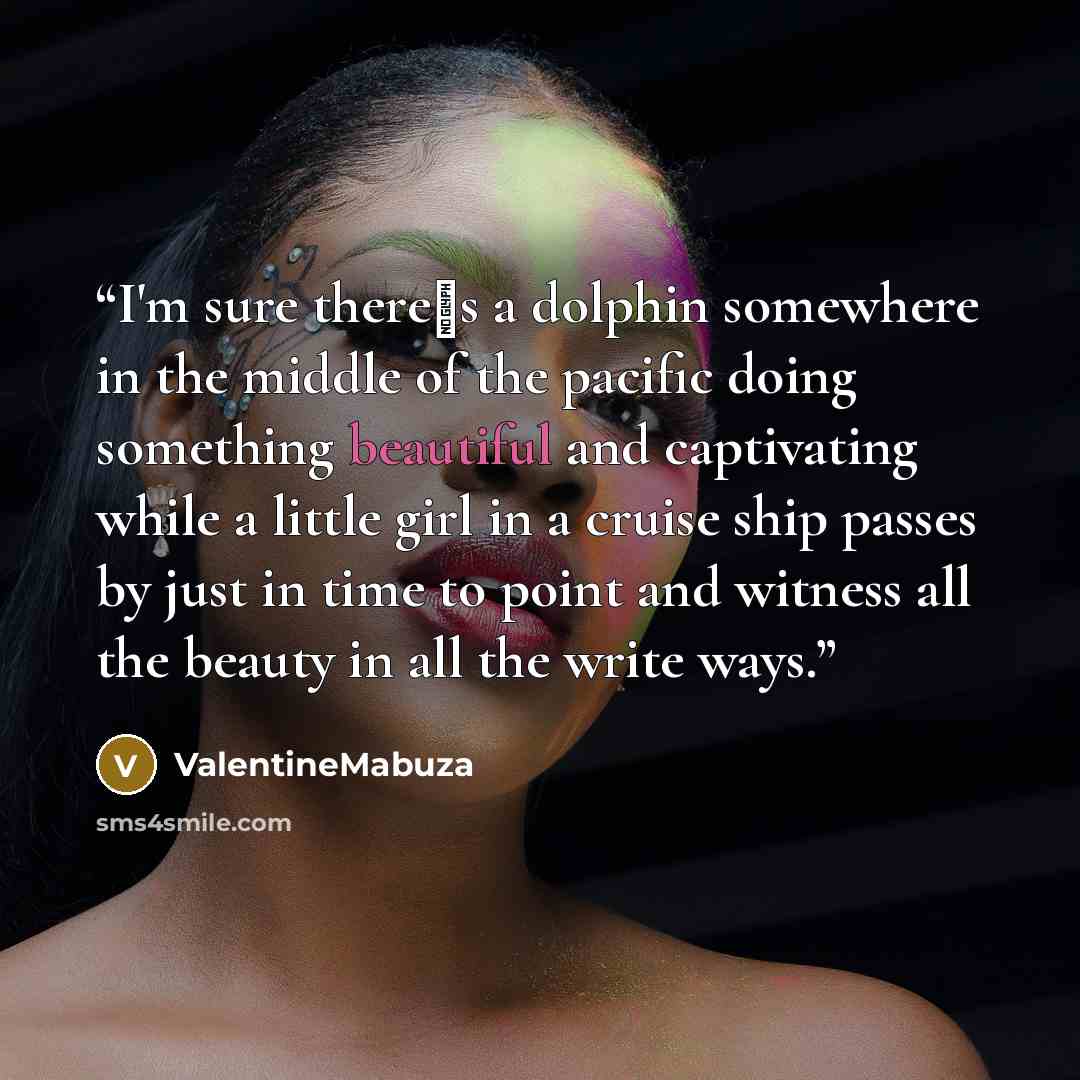 “I'm sure there‟s a dolphin somewhere in the middle of the pacific doing something beautiful and captivating while a little girl in a cruise ship passes by just in time to point and witness all the beauty in all the write ways.” quote by ValentineMabuza